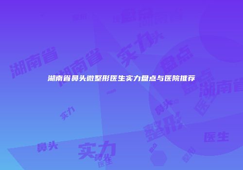 湖南省鼻头微整形医生实力盘点与医院推荐