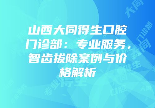 山西大同得生口腔门诊部：专业服务，智齿拔除案例与价格解析
