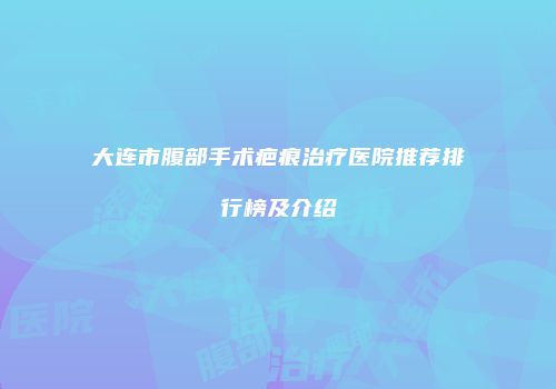大连市腹部手术疤痕治疗医院推荐排行榜及介绍