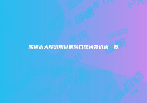昭通市大腿溶脂针医院口碑榜及价格一览