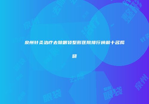 泉州针灸治疗去除眼袋整形医院排行榜前十名揭晓