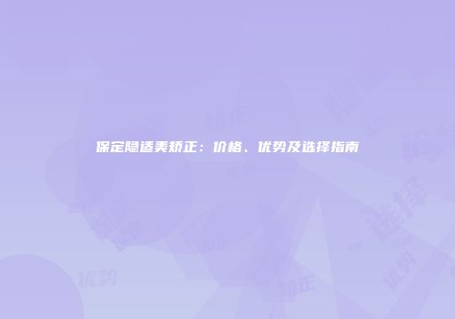保定隐适美矫正：价格、优势及选择指南