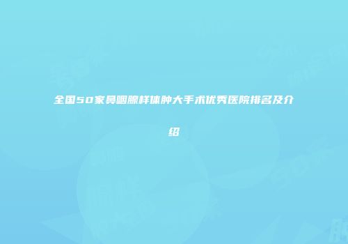 全国50家鼻咽腺样体肿大手术优秀医院排名及介绍