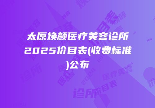 太原焕颜医疗美容诊所2025价目表(收费标准)公布