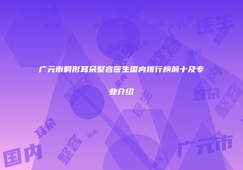 广元市畸形耳朵整容医生国内排行榜前十及专业介绍