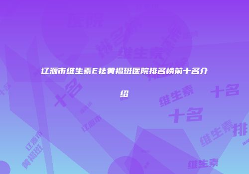 辽源市维生素E祛黄褐斑医院排名榜前十名介绍