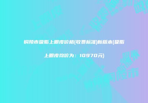 铜陵市吸脂上眼皮价格(收费标准)新版本(吸脂上眼皮均价为：10970元)