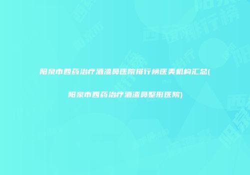 阳泉市西药治疗酒渣鼻医院排行榜医美机构汇总(阳泉市西药治疗酒渣鼻整形医院)