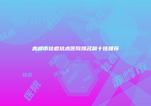 赤峰市祛痘坑术医院排名前十佳推荐