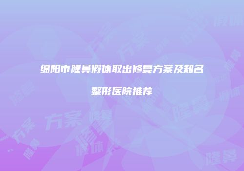 绵阳市隆鼻假体取出修复方案及知名整形医院推荐