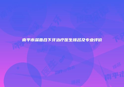 南平市深覆合下牙治疗医生排名及专业评价