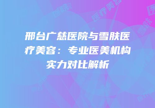 邢台广慈医院与雪肤医疗美容：专业医美机构实力对比解析