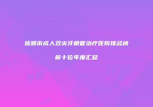 抚顺市成人双尖牙根管治疗医院排名榜前十位年度汇总