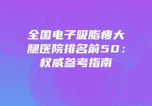 全国电子吸脂瘦大腿医院排名前50：权威参考指南