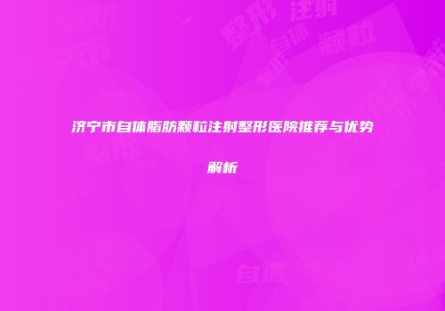 济宁市自体脂肪颗粒注射整形医院推荐与优势解析
