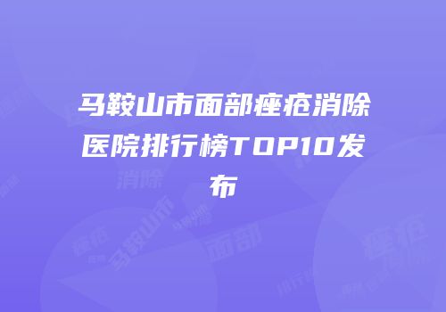 马鞍山市面部痤疮消除医院排行榜TOP10发布