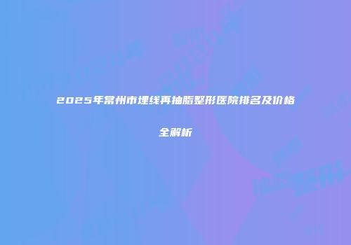 2025年常州市埋线再抽脂整形医院排名及价格全解析