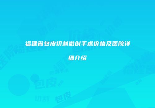 福建省包皮切割微创手术价格及医院详细介绍