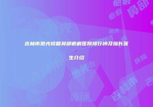 吉林市激光修复鼻部疤痕医院排行榜及擅长医生介绍