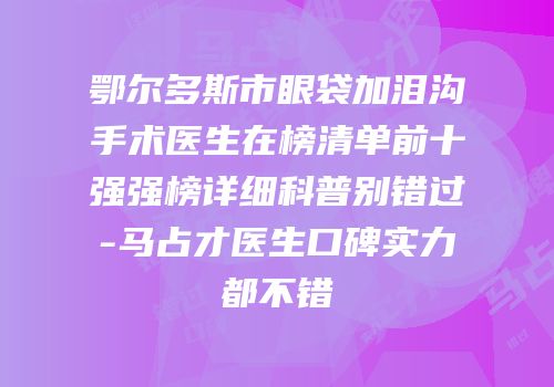 鄂尔多斯市眼袋加泪沟手术医生在榜清单前十强强榜详细科普别错过-马占才医生口碑实力都不错