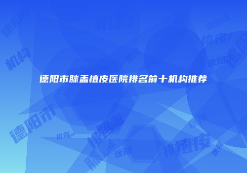 德阳市膝盖植皮医院排名前十机构推荐