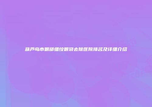葫芦岛市眼部细纹眼袋去除医院排名及详细介绍
