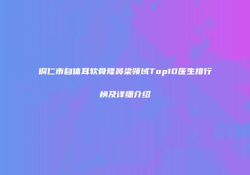 铜仁市自体耳软骨隆鼻梁领域Top10医生排行榜及详细介绍