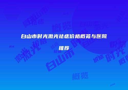 白山市时光激光祛痣价格概览与医院推荐
