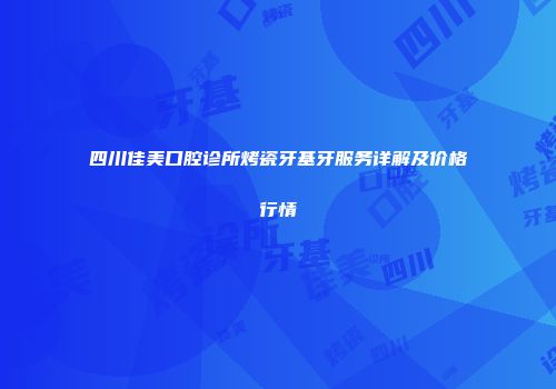 四川佳美口腔诊所烤瓷牙基牙服务详解及价格行情
