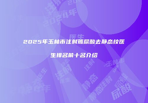 2025年玉林市注射玻尿酸去静态纹医生排名前十名介绍