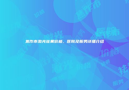 焦作市激光祛黄价格、医院及服务详细介绍