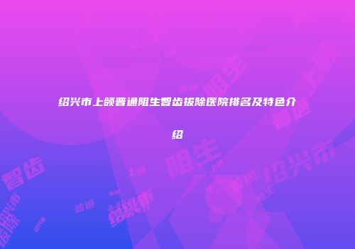 绍兴市上颌普通阻生智齿拔除医院排名及特色介绍