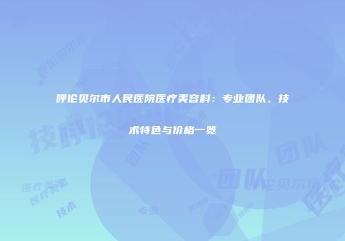 呼伦贝尔市人民医院医疗美容科：专业团队、技术特色与价格一览