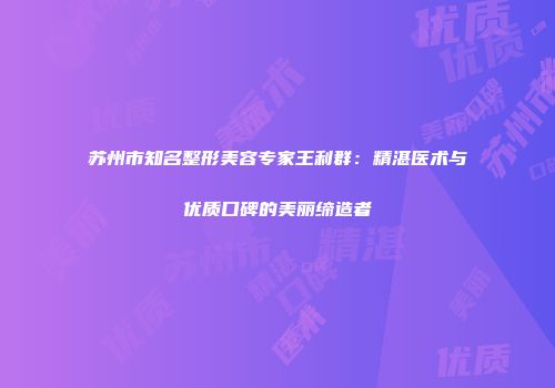 苏州市知名整形美容专家王利群：精湛医术与优质口碑的美丽缔造者