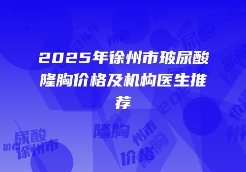 2025年徐州市玻尿酸隆胸价格及机构医生推荐