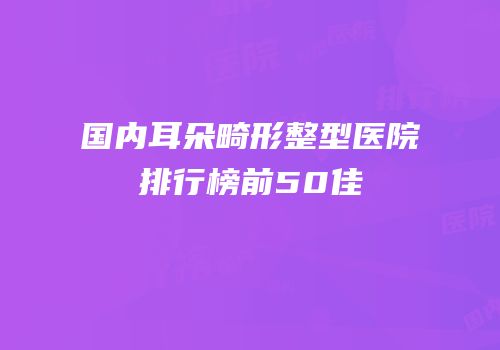 国内耳朵畸形整型医院排行榜前50佳