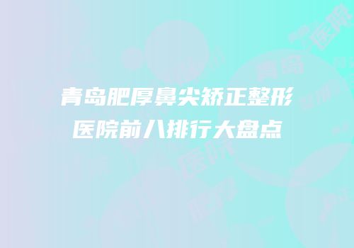 青岛肥厚鼻尖矫正整形医院前八排行大盘点