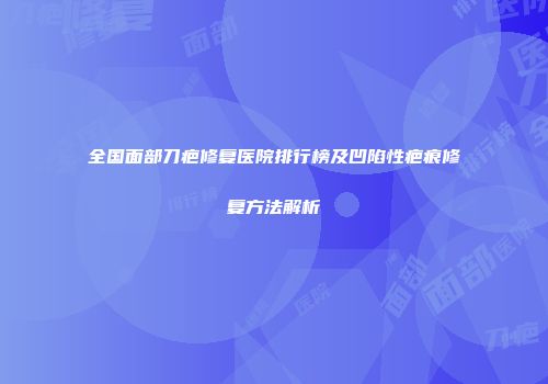 全国面部刀疤修复医院排行榜及凹陷性疤痕修复方法解析