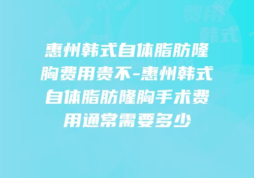 惠州韩式自体脂肪隆胸费用贵不-惠州韩式自体脂肪隆胸手术费用通常需要多少