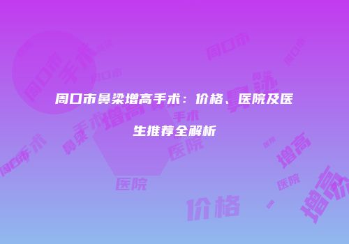 周口市鼻梁增高手术：价格、医院及医生推荐全解析
