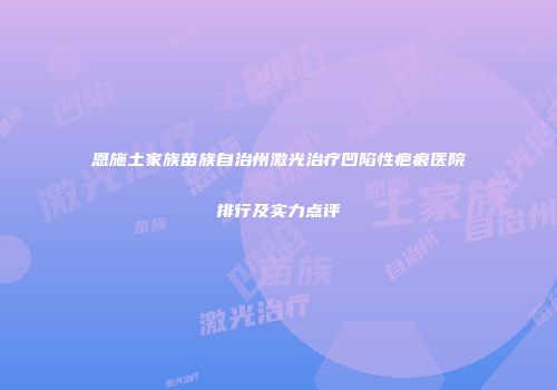 恩施土家族苗族自治州激光治疗凹陷性疤痕医院排行及实力点评