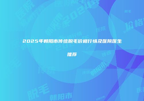 2025年朝阳市传统脱毛价格行情及医院医生推荐
