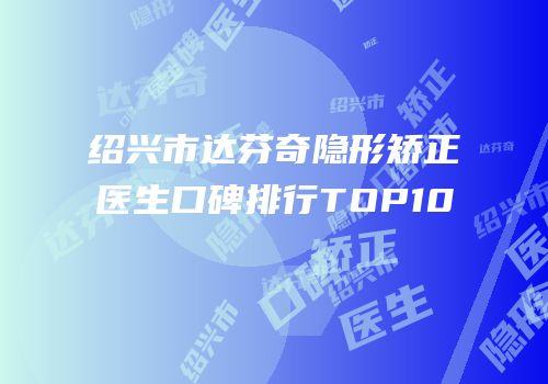 绍兴市达芬奇隐形矫正医生口碑排行TOP10