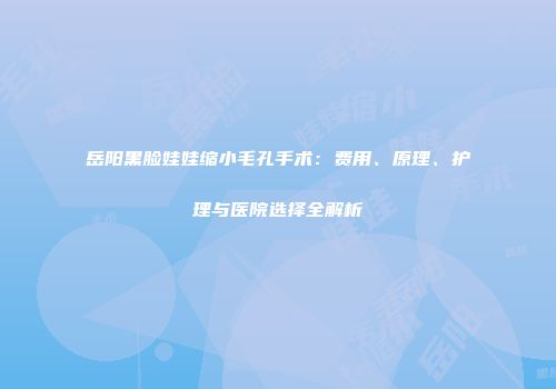 岳阳黑脸娃娃缩小毛孔手术：费用、原理、护理与医院选择全解析