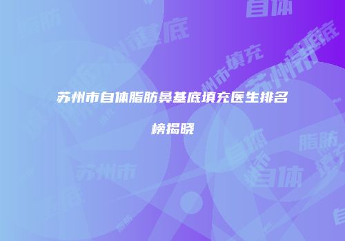 苏州市自体脂肪鼻基底填充医生排名榜揭晓