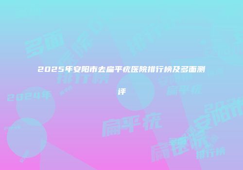 2025年安阳市去扁平疣医院排行榜及多面测评