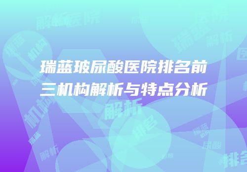 瑞蓝玻尿酸医院排名前三机构解析与特点分析