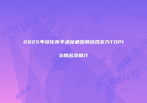 2025年绥化市手术祛疤医院综合实力TOP10排名及简介