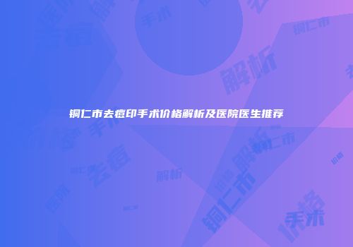 铜仁市去痘印手术价格解析及医院医生推荐