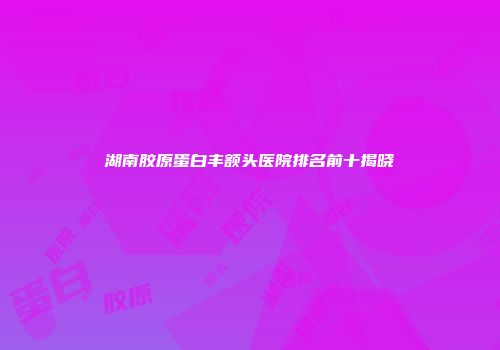 湖南胶原蛋白丰额头医院排名前十揭晓
